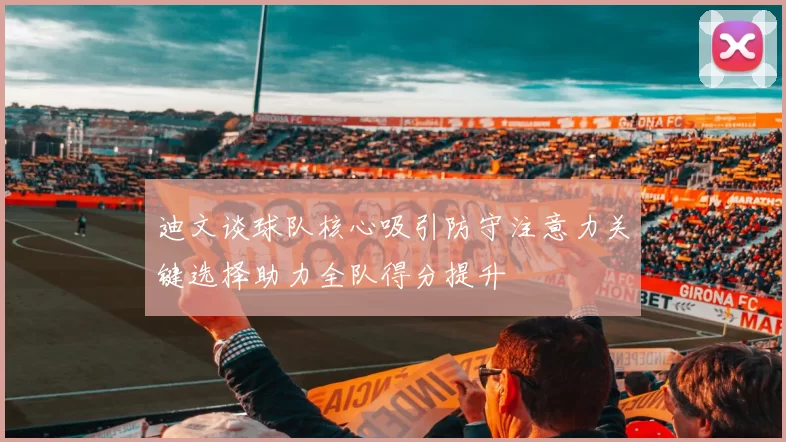 迪文谈球队核心吸引防守注意力关键选择助力全队得分提升
