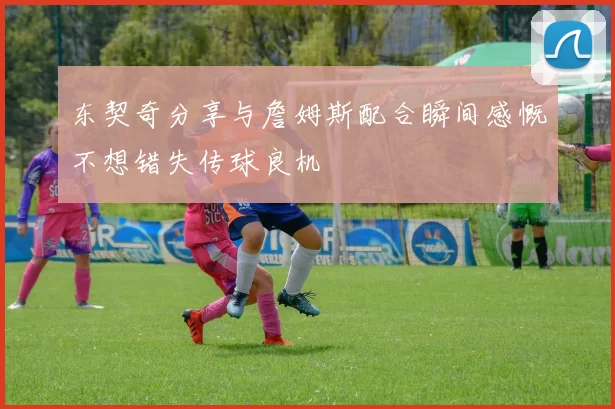 东契奇分享与詹姆斯配合瞬间感慨不想错失传球良机
