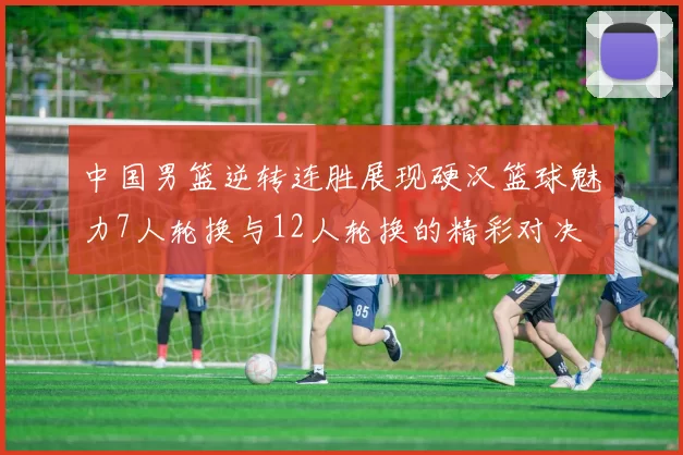 中国男篮逆转连胜展现硬汉篮球魅力7人轮换与12人轮换的精彩对决