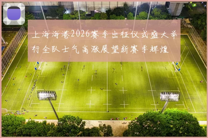 上海海港2026赛季出征仪式盛大举行全队士气高涨展望新赛季辉煌
