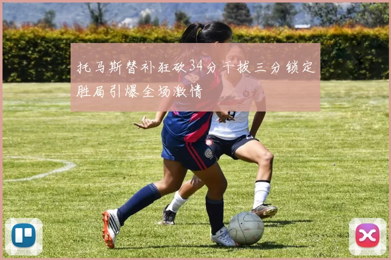 托马斯替补狂砍34分干拔三分锁定胜局引爆全场激情