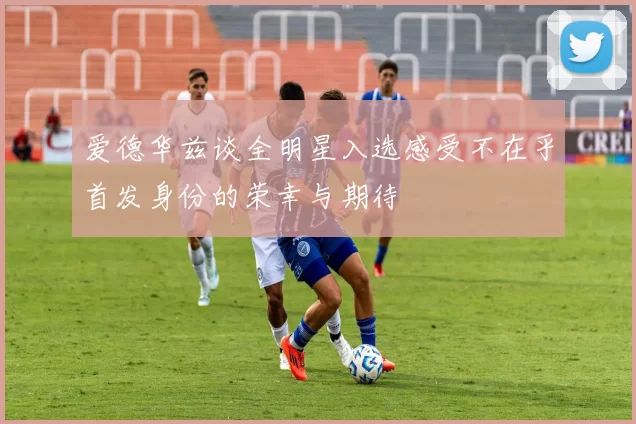 爱德华兹谈全明星入选感受不在乎首发身份的荣幸与期待