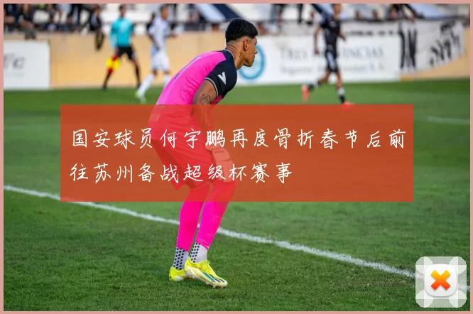 国安球员何宇鹏再度骨折春节后前往苏州备战超级杯赛事