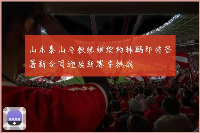 山东泰山与教练组续约韩鹏即将签署新合同迎接新赛季挑战