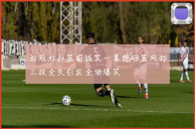 刘冠杉扣篮前搞笑一幕想砸篮网却三投全失引发全场爆笑