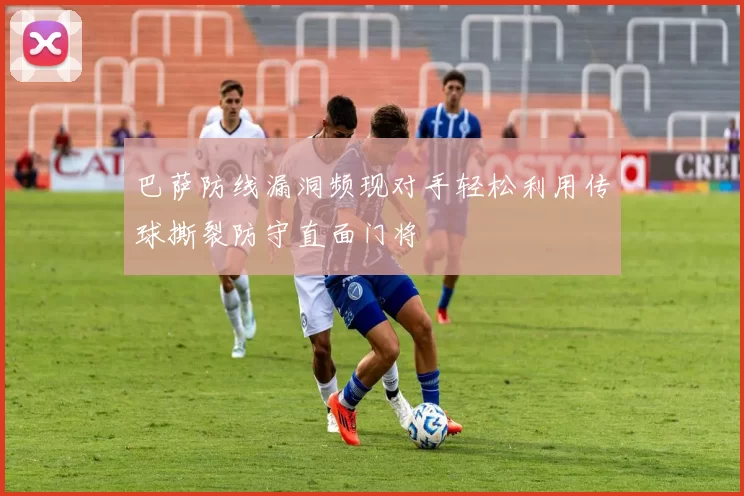 巴萨防线漏洞频现对手轻松利用传球撕裂防守直面门将