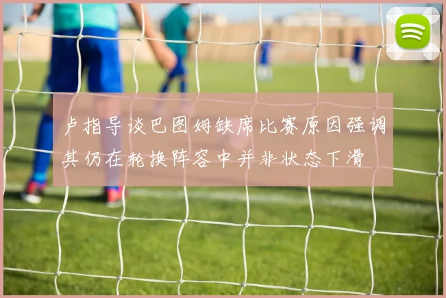 卢指导谈巴图姆缺席比赛原因强调其仍在轮换阵容中并非状态下滑