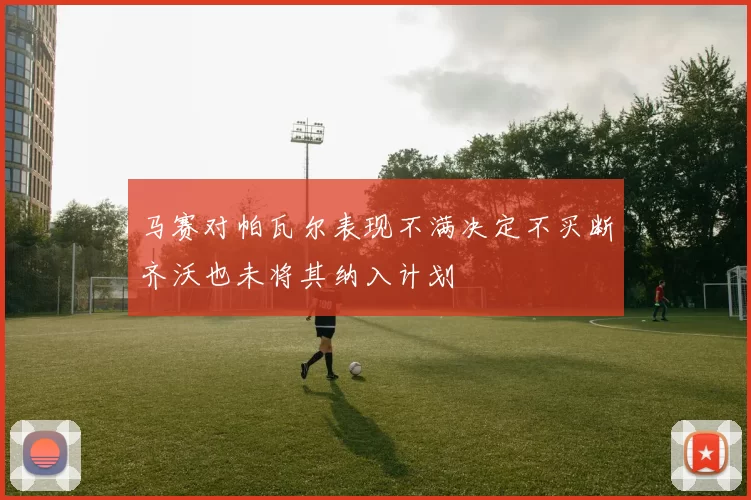 马赛对帕瓦尔表现不满决定不买断齐沃也未将其纳入计划