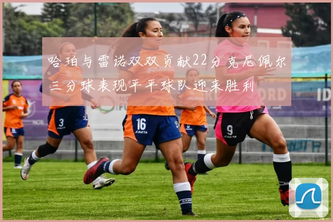 哈珀与雷诺双双贡献22分克尼佩尔三分球表现平平球队迎来胜利