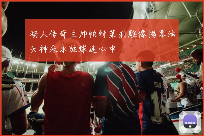 湖人传奇主帅帕特莱利雕像揭幕油头神采永驻球迷心中