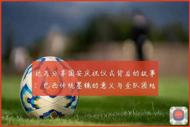 达万分享国安庆祝仪式背后的故事：巴西传统墨镜的意义与全队团结的象征