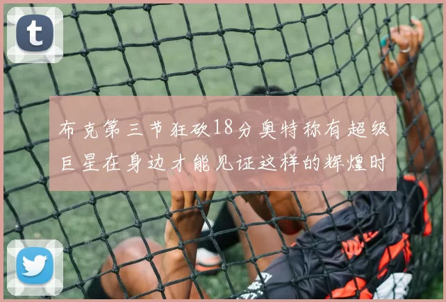 布克第三节狂砍18分奥特称有超级巨星在身边才能见证这样的辉煌时刻