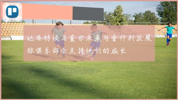 达洛特谈马奎尔未来与舍什科发展称俱乐部会支持他们的成长