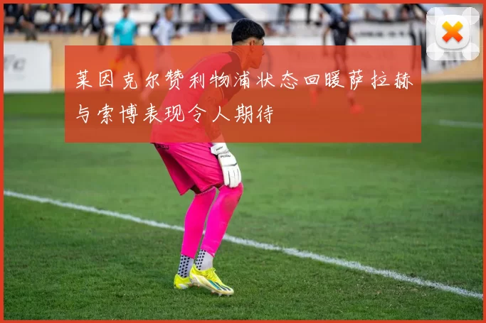 莱因克尔赞利物浦状态回暖萨拉赫与索博表现令人期待