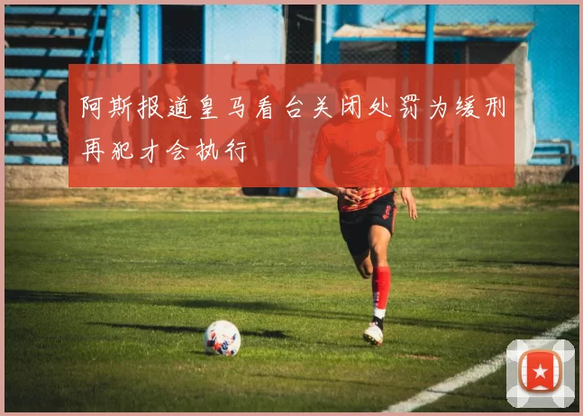 阿斯报道皇马看台关闭处罚为缓刑再犯才会执行