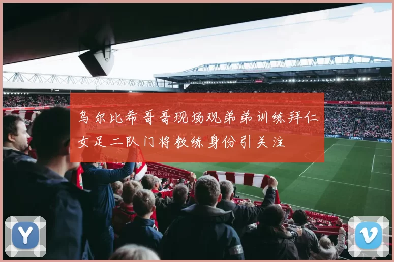 乌尔比希哥哥现场观弟弟训练拜仁女足二队门将教练身份引关注