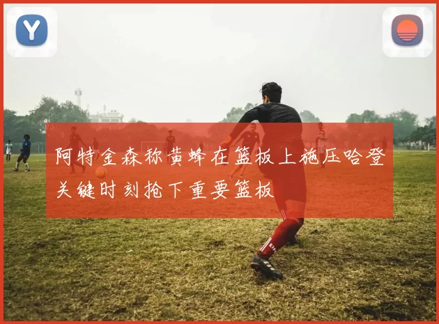 阿特金森称黄蜂在篮板上施压哈登关键时刻抢下重要篮板