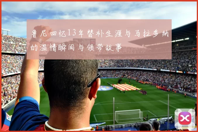 鲁尼回忆13年替补生涯与马拉多纳的温情瞬间与领带故事
