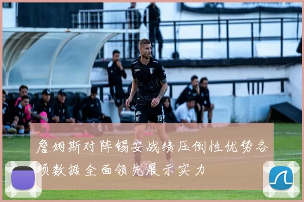 詹姆斯对阵锡安战绩压倒性优势各项数据全面领先展示实力