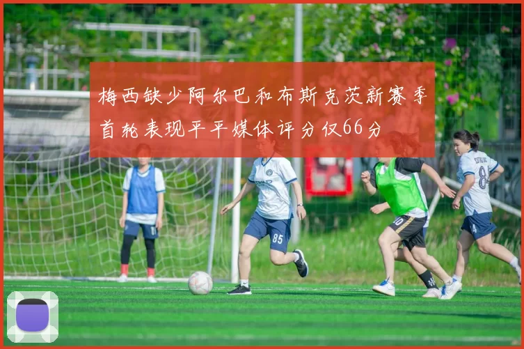 梅西缺少阿尔巴和布斯克茨新赛季首轮表现平平媒体评分仅66分