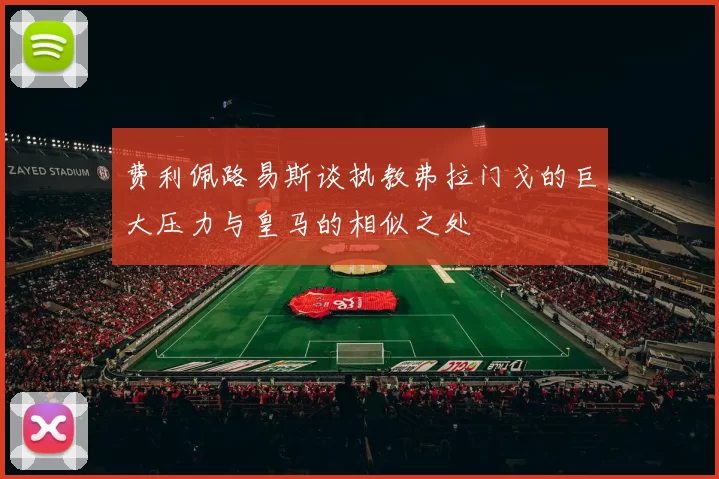 费利佩路易斯谈执教弗拉门戈的巨大压力与皇马的相似之处