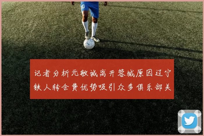 记者分析元敏诚离开蓉城原因辽宁铁人转会费优势吸引众多俱乐部关注