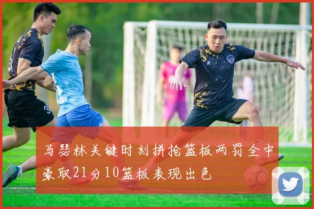 马瑟林关键时刻拼抢篮板两罚全中豪取21分10篮板表现出色