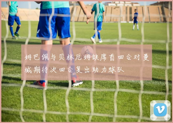 姆巴佩与贝林厄姆缺席首回合对曼城期待次回合复出助力球队