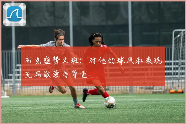 布克盛赞文班：对他的球风和表现充满敬意与尊重
