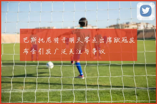 巴斯托尼将于明天零点出席欧冠发布会引发广泛关注与争议